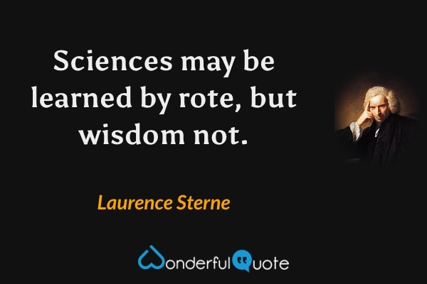 Sciences may be learned by rote, but wisdom not. - Laurence Sterne quote.