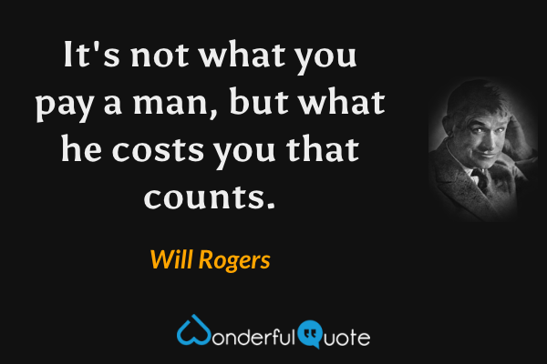 It's not what you pay a man, but what he costs you that counts. - Will Rogers quote.