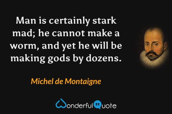 Man is certainly stark mad; he cannot make a worm, and yet he will be making gods by dozens. - Michel de Montaigne quote.