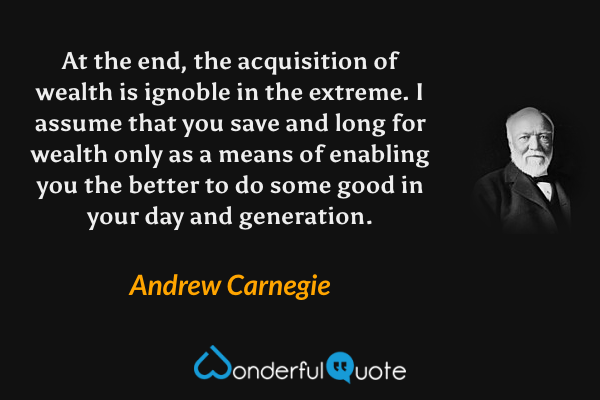 At the end, the acquisition of wealth is ignoble in the extreme. I assume that you save and long for wealth only as a means of enabling you the better to do some good in your day and generation. - Andrew Carnegie quote.
