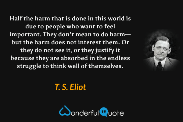 Half the harm that is done in this world is due to people who want to feel important. They don't mean to do harm—but the harm does not interest them. Or they do not see it, or they justify it because they are absorbed in the endless struggle to think well of themselves. - T. S. Eliot quote.