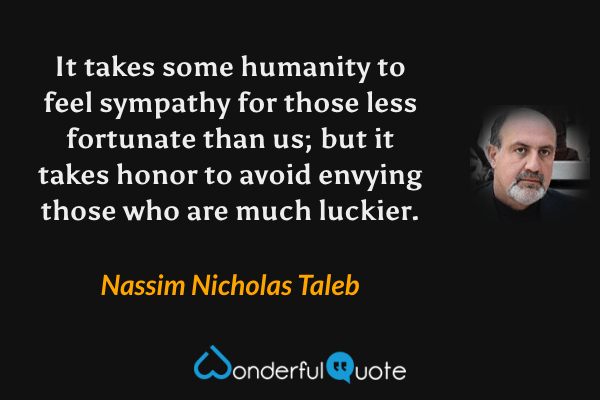 It takes some humanity to feel sympathy for those less fortunate than us; but it takes honor to avoid envying those who are much luckier. - Nassim Nicholas Taleb quote.