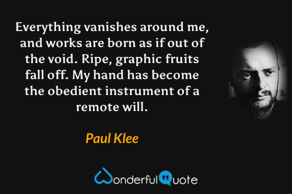 Everything vanishes around me, and works are born as if out of the void. Ripe, graphic fruits fall off. My hand has become the obedient instrument of a remote will. - Paul Klee quote.