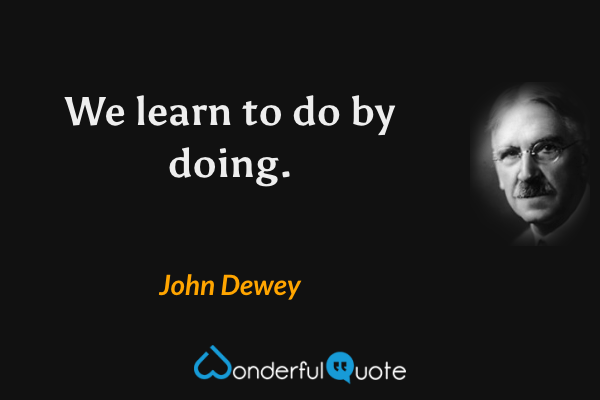 We learn to do by doing. - John Dewey quote.