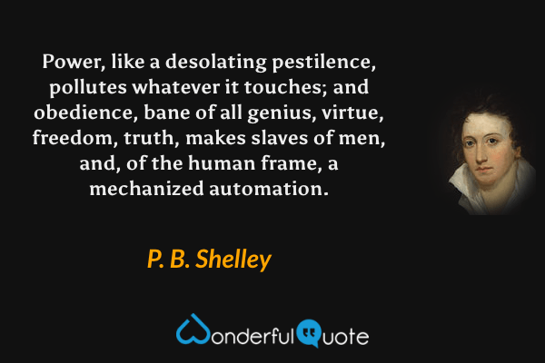 Power, like a desolating pestilence, pollutes whatever it touches; and obedience, bane of all genius, virtue, freedom, truth, makes slaves of men, and, of the human frame, a mechanized automation. - P. B. Shelley quote.