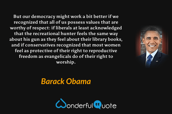 But our democracy might work a bit better if we recognized that all of us possess values that are worthy of respect: if liberals at least acknowledged that the recreational hunter feels the same way about his gun as they feel about their library books, and if conservatives recognized that most women feel as protective of their right to reproductive freedom as evangelicals do of their right to worship. - Barack Obama quote.