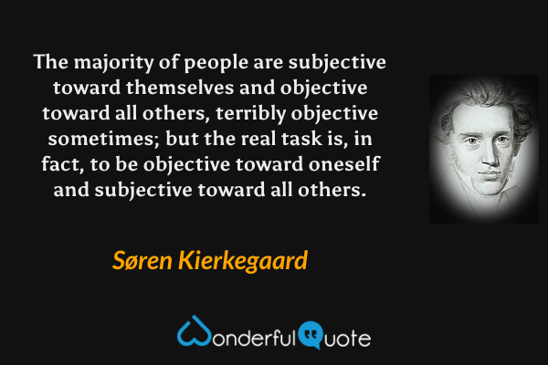 The majority of people are subjective toward themselves and objective toward all others, terribly objective sometimes; but the real task is, in fact, to be objective toward oneself and subjective toward all others. - Søren Kierkegaard quote.