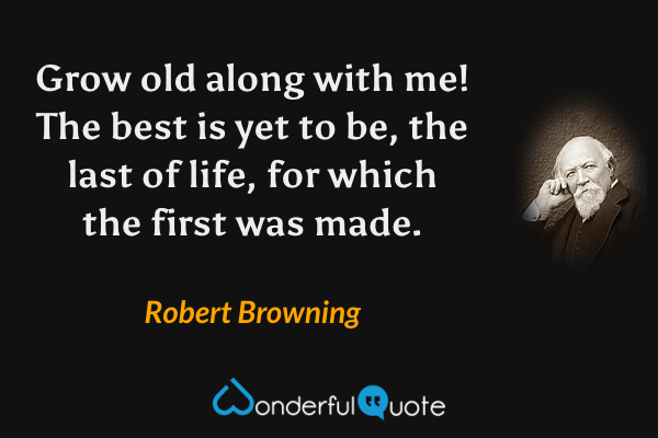 Grow old along with me! The best is yet to be, the last of life, for which the first was made. - Robert Browning quote.