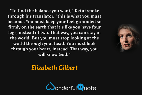 "To find the balance you want," Ketut spoke through his translator, "this is what you must become. You must keep your feet grounded so firmly on the earth that it's like you have four legs, instead of two. That way, you can stay in the world. But you must stop looking at the world through your head. You must look through your heart, instead. That way, you will know God." - Elizabeth Gilbert quote.