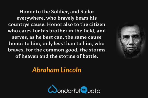Honor to the Soldier, and Sailor everywhere, who bravely bears his countrys cause. Honor also to the citizen who cares for his brother in the field, and serves, as he best can, the same cause honor to him, only less than to him, who braves, for the common good, the storms of heaven and the storms of battle. - Abraham Lincoln quote.