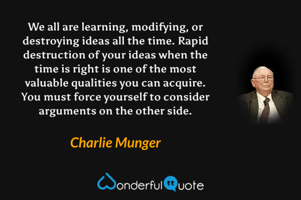 We all are learning, modifying, or destroying ideas all the time. Rapid destruction of your ideas when the time is right is one of the most valuable qualities you can acquire. You must force yourself to consider arguments on the other side. - Charlie Munger quote.