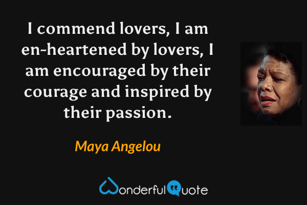 I commend lovers, I am en-heartened by lovers, I am encouraged by their courage and inspired by their passion. - Maya Angelou quote.