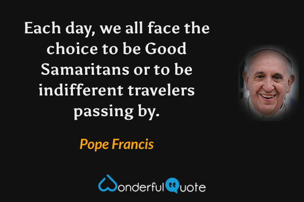 Each day, we all face the choice to be Good Samaritans or to be indifferent travelers passing by. - Pope Francis quote.
