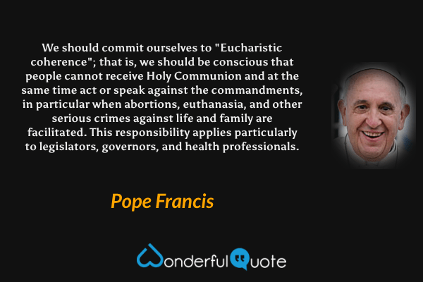 We should commit ourselves to "Eucharistic coherence"; that is, we should be conscious that people cannot receive Holy Communion and at the same time act or speak against the commandments, in particular when abortions, euthanasia, and other serious crimes against life and family are facilitated. This responsibility applies particularly to legislators, governors, and health professionals. - Pope Francis quote.