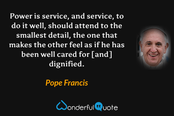 Power is service, and service, to do it well, should attend to the smallest detail, the one that makes the other feel as if he has been well cared for [and] dignified. - Pope Francis quote.