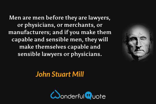 Men are men before they are lawyers, or physicians, or merchants, or manufacturers; and if you make them capable and sensible men, they will make themselves capable and sensible lawyers or physicians. - John Stuart Mill quote.