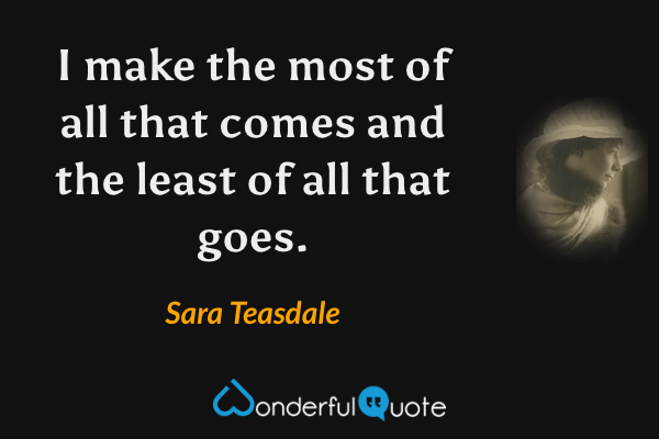 I make the most of all that comes and the least of all that goes. - Sara Teasdale quote.