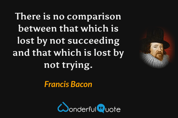 There is no comparison between that which is lost by not succeeding and that which is lost by not trying. - Francis Bacon quote.