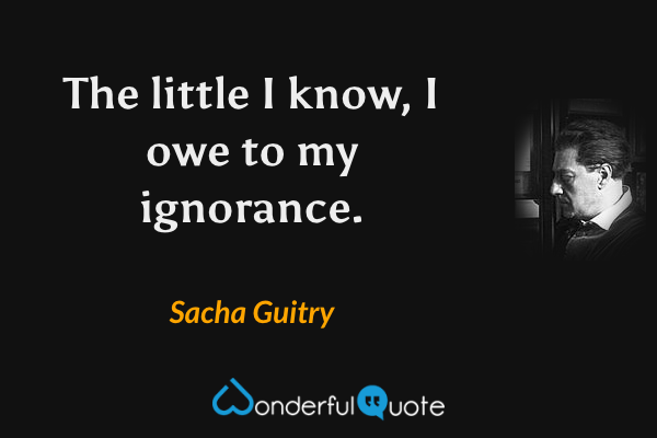 The little I know, I owe to my ignorance. - Sacha Guitry quote.