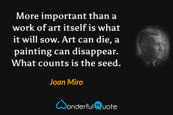More important than a work of art itself is what it will sow. Art can die, a painting can disappear. What counts is the seed. - Joan Miro quote.
