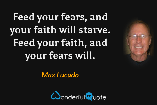 Feed your fears, and your faith will starve. Feed your faith, and your fears will. - Max Lucado quote.