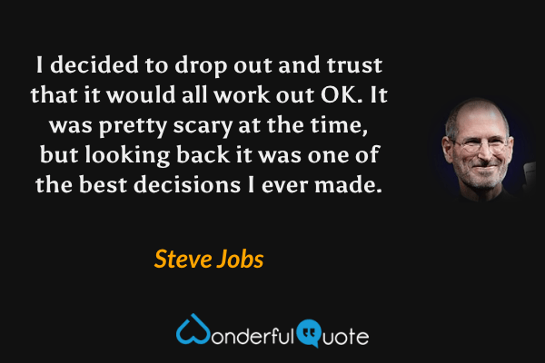 I decided to drop out and trust that it would all work out OK. It was pretty scary at the time, but looking back it was one of the best decisions I ever made. - Steve Jobs quote.