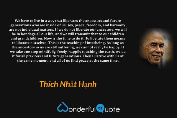 We have to live in a way that liberates the ancestors and future generations who are inside of us. Joy, peace, freedom, and harmony are not individual matters. If we do not liberate our ancestors, we will be in bondage all our life, and we will transmit that to our children and grandchildren. Now is the time to do it. To liberate them means to liberate ourselves. This is the teaching of interbeing. As long as the ancestors in us are still suffering, we cannot really be happy. If we take one step mindfully, freely, happily touching the earth, we do it for all previous and future generations. They all arrive with us at the same moment, and all of us find peace at the same time. - Thích Nhất Hạnh quote.