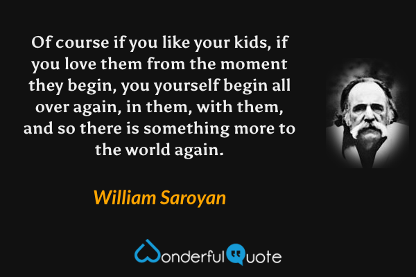 Of course if you like your kids, if you love them from the moment they begin, you yourself begin all over again, in them, with them, and so there is something more to the world again. - William Saroyan quote.
