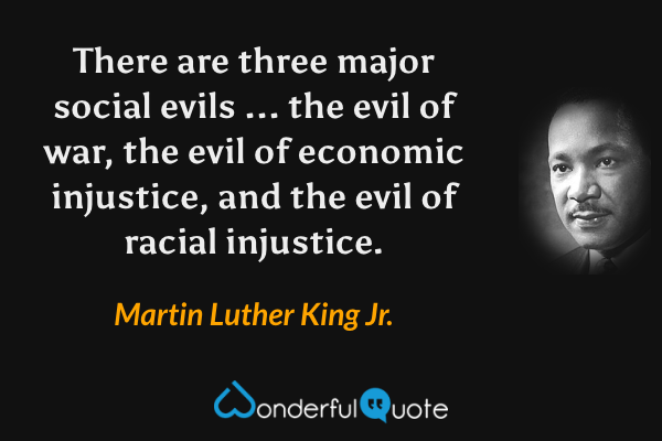 There are three major social evils ... the evil of war, the evil of economic injustice, and the evil of racial injustice. - Martin Luther King Jr. quote.