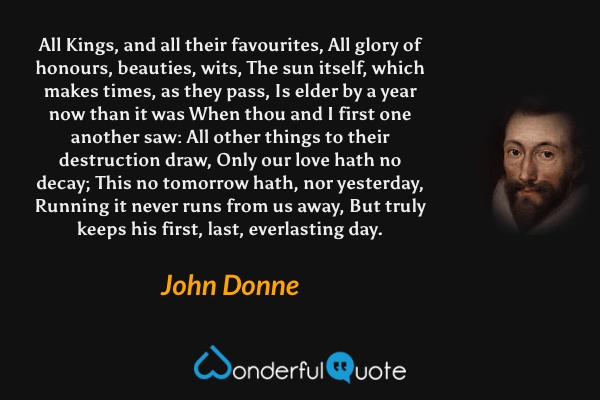 All Kings, and all their favourites, All glory of honours, beauties, wits, The sun itself, which makes times, as they pass, Is elder by a year now than it was When thou and I first one another saw: All other things to their destruction draw, Only our love hath no decay; This no tomorrow hath, nor yesterday, Running it never runs from us away, But truly keeps his first, last, everlasting day. - John Donne quote.