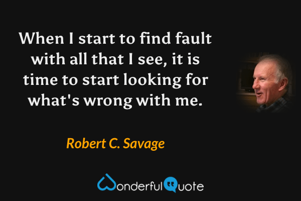 When I start to find fault with all that I see, it is time to start looking for what's wrong with me. - Robert C. Savage quote.