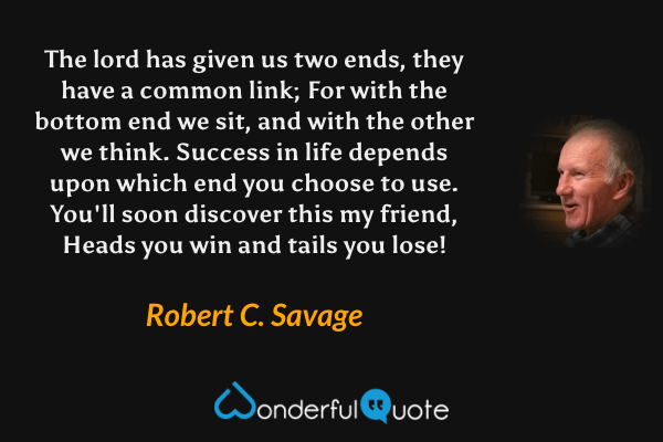 The lord has given us two ends, they have a common link; For with the bottom end we sit, and with the other we think. Success in life depends upon which end you choose to use. You'll soon discover this my friend, Heads you win and tails you lose! - Robert C. Savage quote.