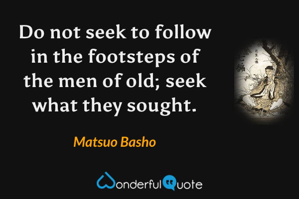 Do not seek to follow in the footsteps of the men of old; seek what they sought. - Matsuo Basho quote.