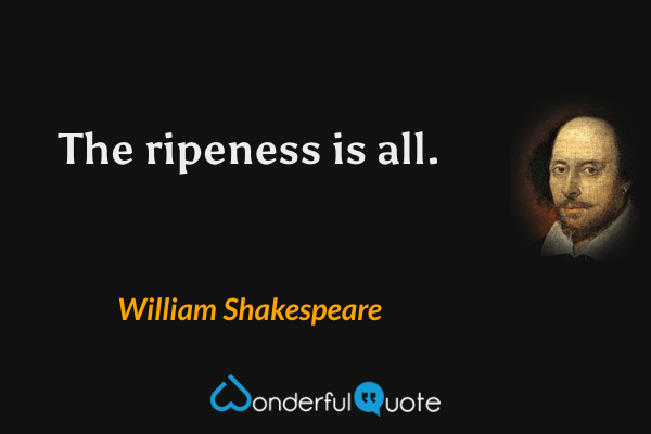 The ripeness is all. - William Shakespeare quote.