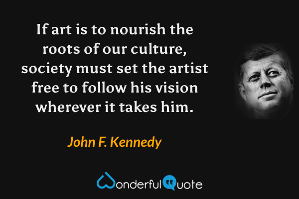 If art is to nourish the roots of our culture, society must set the artist free to follow his vision wherever it takes him. - John F. Kennedy quote.