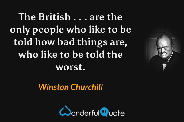 The British . . . are the only people who like to be told how bad things are, who like to be told the worst. - Winston Churchill quote.