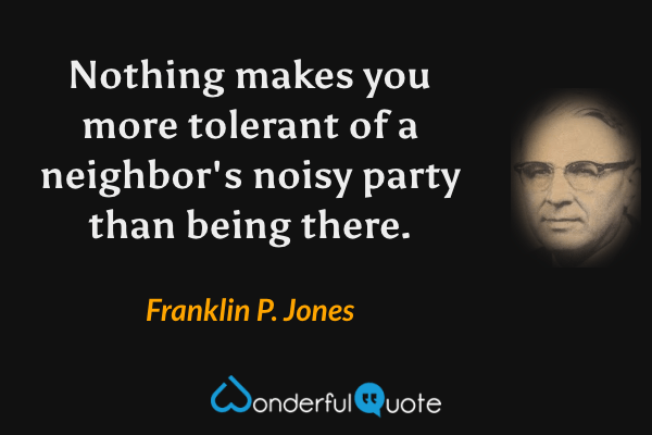 Nothing makes you more tolerant of a neighbor's noisy party than being there. - Franklin P. Jones quote.