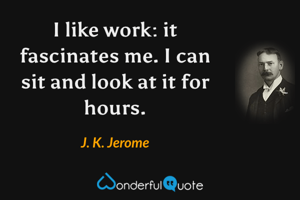 I like work: it fascinates me. I can sit and look at it for hours. - J. K. Jerome quote.