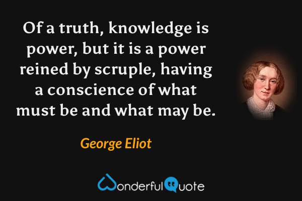 Of a truth, knowledge is power, but it is a power reined by scruple, having a conscience of what must be and what may be. - George Eliot quote.