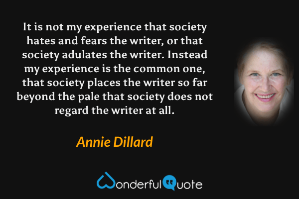 It is not my experience that society hates and fears the writer, or that society adulates the writer. Instead my experience is the common one, that society places the writer so far beyond the pale that society does not regard the writer at all. - Annie Dillard quote.