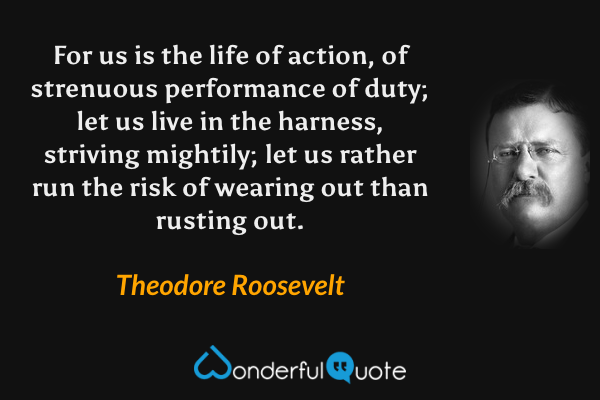 For us is the life of action, of strenuous performance of duty; let us live in the harness, striving mightily; let us rather run the risk of wearing out than rusting out. - Theodore Roosevelt quote.