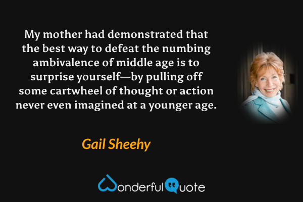 My mother had demonstrated that the best way to defeat the numbing ambivalence of middle age is to surprise yourself—by pulling off some cartwheel of thought or action never even imagined at a younger age. - Gail Sheehy quote.