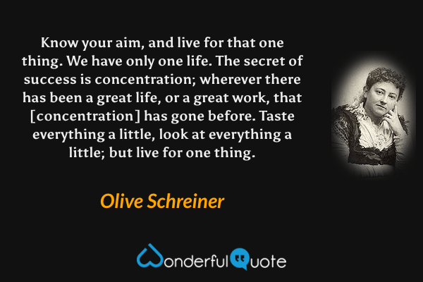 Know your aim, and live for that one thing.  We have only one life.  The secret of success is concentration; wherever there has been a great life, or a great work, that [concentration] has gone before.  Taste everything a little, look at everything a little; but live for one thing. - Olive Schreiner quote.
