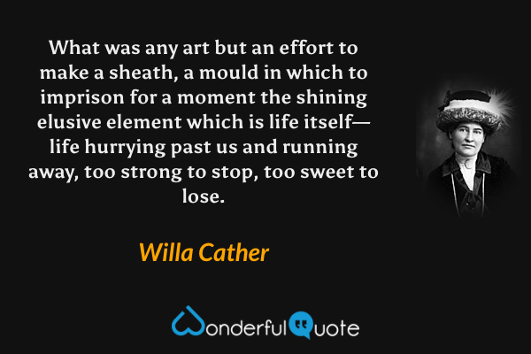 What was any art but an effort to make a sheath, a mould in which to imprison for a moment the shining elusive element which is life itself—life hurrying past us and running away, too strong to stop, too sweet to lose. - Willa Cather quote.