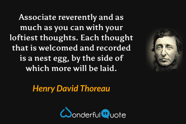 Associate reverently and as much as you can with your loftiest thoughts. Each thought that is welcomed and recorded is a nest egg, by the side of which more will be laid. - Henry David Thoreau quote.
