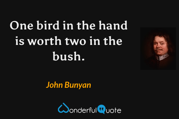 One bird in the hand is worth two in the bush. - John Bunyan quote.