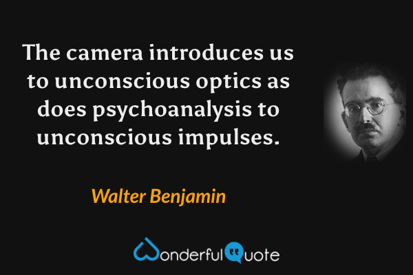 The camera introduces us to unconscious optics as does psychoanalysis to unconscious impulses. - Walter Benjamin quote.