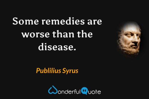 Some remedies are worse than the disease. - Publilius Syrus quote.