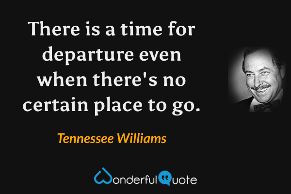 There is a time for departure even when there's no certain place to go. - Tennessee Williams quote.