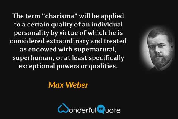 The term "charisma" will be applied to a certain quality of an individual personality by virtue of which he is considered extraordinary and treated as endowed with supernatural, superhuman, or at least specifically exceptional powers or qualities. - Max Weber quote.